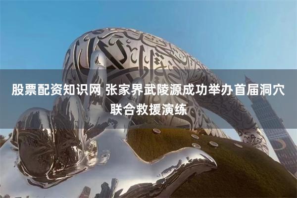 股票配资知识网 张家界武陵源成功举办首届洞穴联合救援演练
