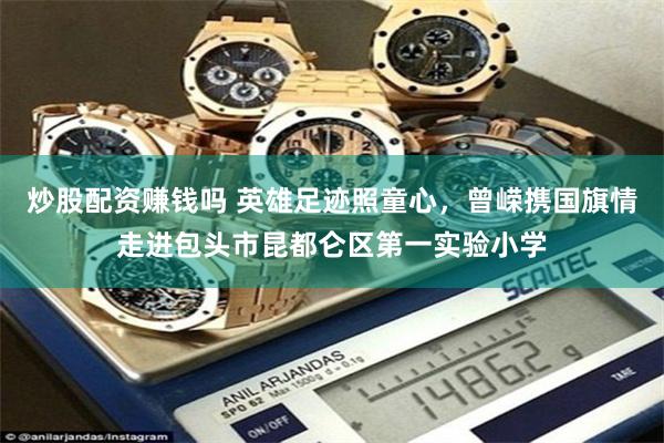 炒股配资赚钱吗 英雄足迹照童心，曾嵘携国旗情走进包头市昆都仑区第一实验小学