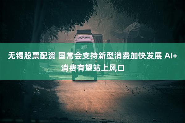 无锡股票配资 国常会支持新型消费加快发展 AI+消费有望站上风口