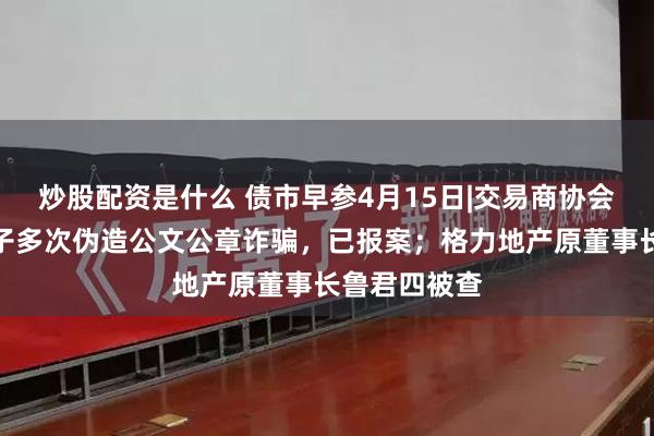 炒股配资是什么 债市早参4月15日|交易商协会：有不法分子多次伪造公文公章诈骗，已报案；格力地产原董事长鲁君四被查