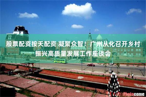 股票配资按天配资 凝聚众智！广州从化召开乡村振兴高质量发展工作座谈会