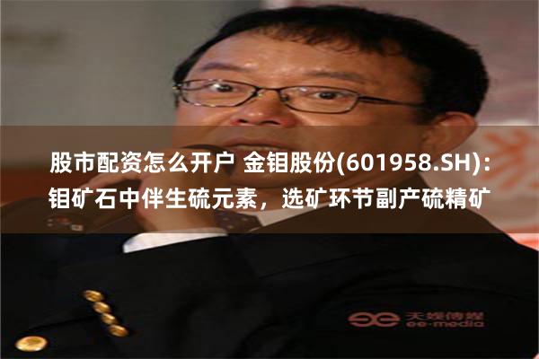 股市配资怎么开户 金钼股份(601958.SH)：钼矿石中伴生硫元素，选矿环节副产硫精矿