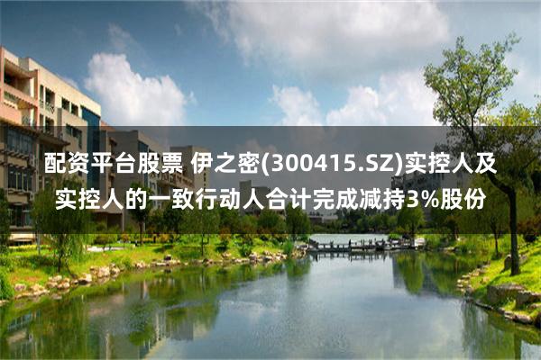 配资平台股票 伊之密(300415.SZ)实控人及实控人的一致行动人合计完成减持3%股份
