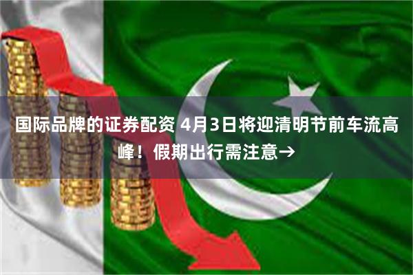 国际品牌的证券配资 4月3日将迎清明节前车流高峰！假期出行需注意→
