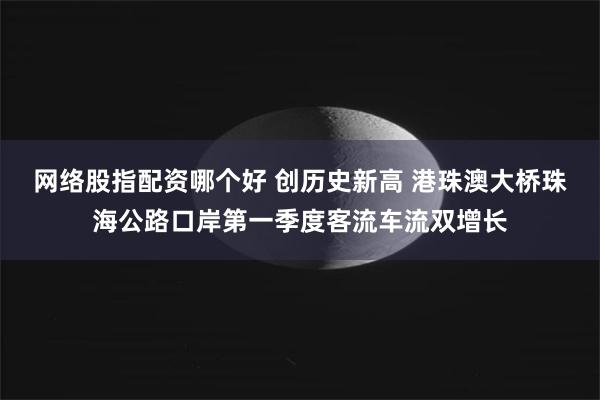 网络股指配资哪个好 创历史新高 港珠澳大桥珠海公路口岸第一季度客流车流双增长