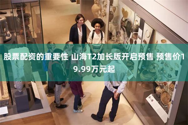 股票配资的重要性 山海T2加长版开启预售 预售价19.99万元起