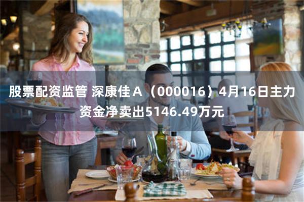 股票配资监管 深康佳Ａ（000016）4月16日主力资金净卖出5146.49万元