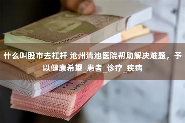 什么叫股市去杠杆 沧州清池医院帮助解决难题，予以健康希望_患者_诊疗_疾病
