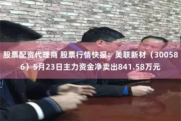 股票配资代理商 股票行情快报：美联新材（300586）5月23日主力资金净卖出841.58万元