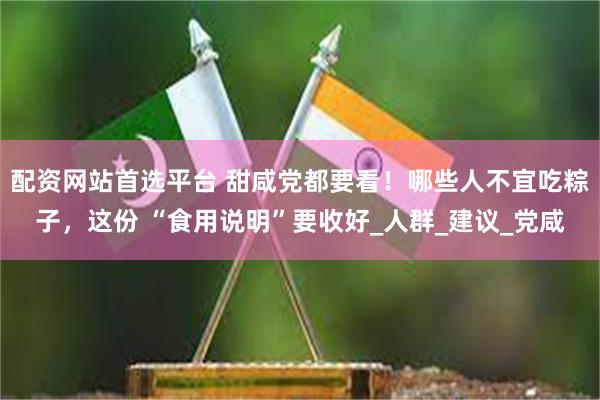 配资网站首选平台 甜咸党都要看！哪些人不宜吃粽子，这份 “食用说明”要收好_人群_建议_党咸