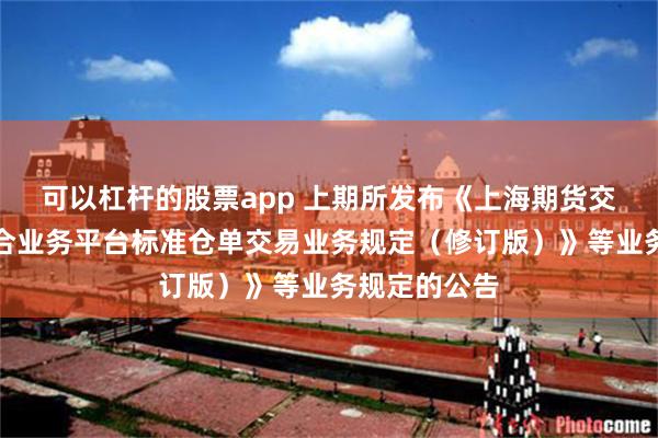 可以杠杆的股票app 上期所发布《上海期货交易所上期综合业务平台标准仓单交易业务规定（修订版）》等业务规定的公告