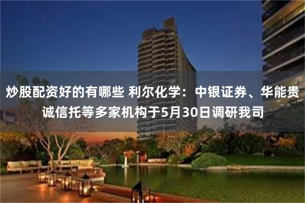 炒股配资好的有哪些 利尔化学：中银证券、华能贵诚信托等多家机构于5月30日调研我司