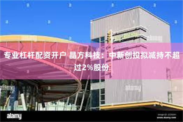 专业杠杆配资开户 晶方科技：中新创投拟减持不超过2%股份