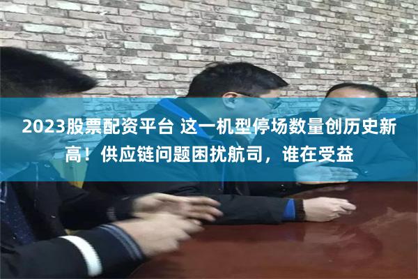 2023股票配资平台 这一机型停场数量创历史新高！供应链问题困扰航司，谁在受益