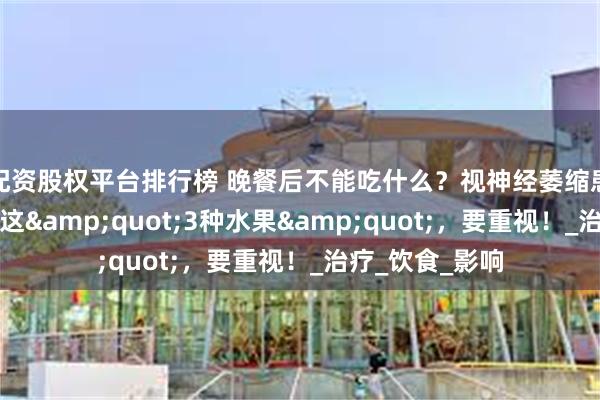 配资股权平台排行榜 晚餐后不能吃什么？视神经萎缩患者需全年远离这&quot;3种水果&quot;，要重视！_治疗_饮食_影响