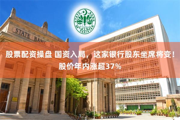 股票配资操盘 国资入局，这家银行股东坐席将变！股价年内涨超37%