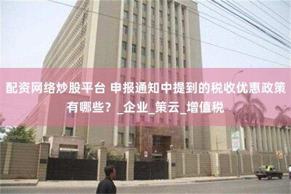 配资网络炒股平台 申报通知中提到的税收优惠政策有哪些？_企业_策云_增值税