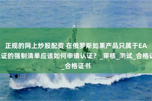 正规的网上炒股配资 在俄罗斯如果产品只属于EAC认证的强制清单应该如何申请认证？_审核_测试_合格证书