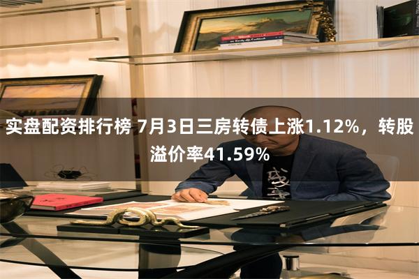 实盘配资排行榜 7月3日三房转债上涨1.12%，转股溢价率41.59%