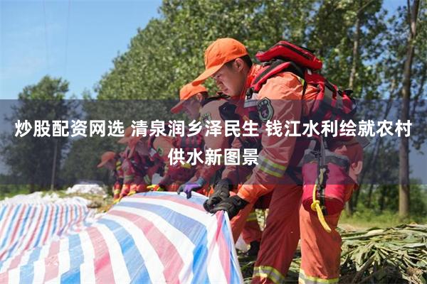 炒股配资网选 清泉润乡泽民生 钱江水利绘就农村供水新图景